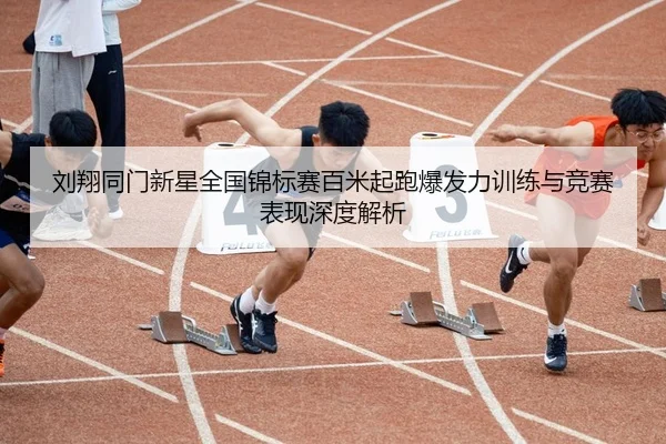 刘翔同门新星全国锦标赛百米起跑爆发力训练与竞赛表现深度解析