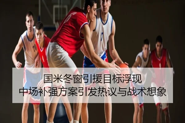国米冬窗引援目标浮现 中场补强方案引发热议与战术想象