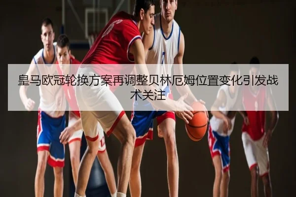皇马欧冠轮换方案再调整贝林厄姆位置变化引发战术关注